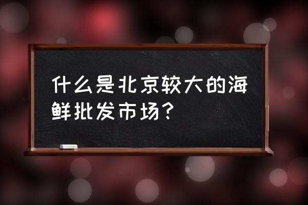 北京海鲜市场地址在哪 什么是北京较大的海鲜批发市场？