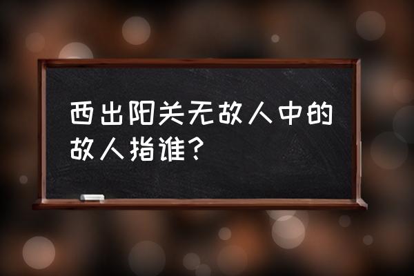 西出阳关无故人指哪个人 西出阳关无故人中的故人指谁？