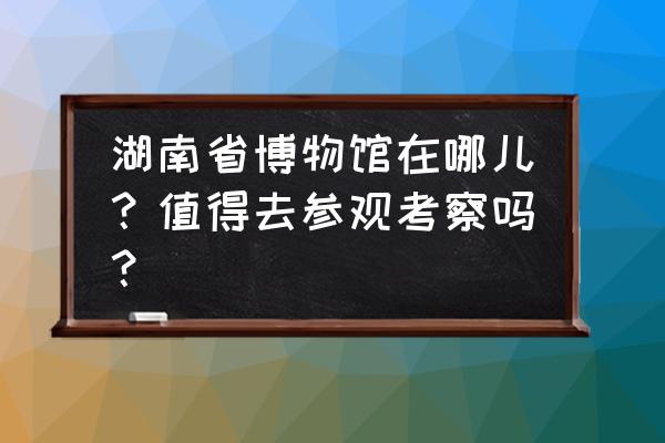 湖南省展览馆在哪个位置 湖南省博物馆在哪儿？值得去参观考察吗？