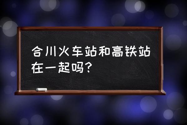 合川手机台 合川火车站和高铁站在一起吗？