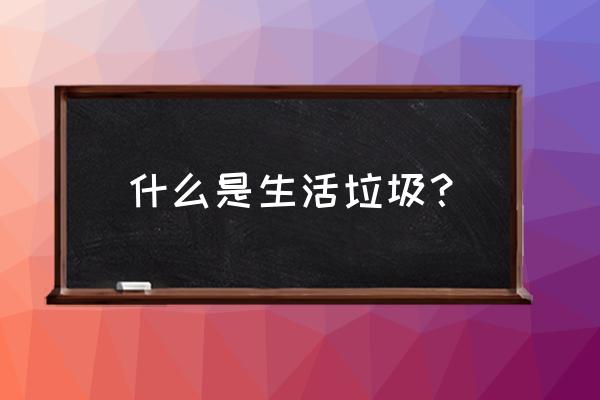 生活垃圾内容 什么是生活垃圾？