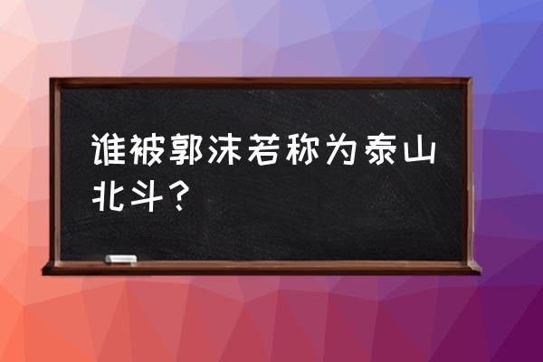 泰山北斗说的是谁 谁被郭沫若称为泰山北斗？