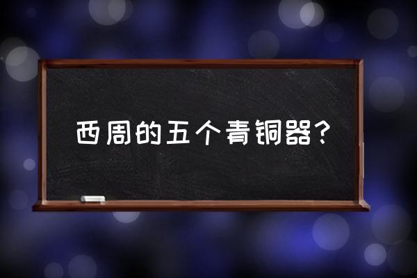 西周青铜器的简单介绍 西周的五个青铜器？