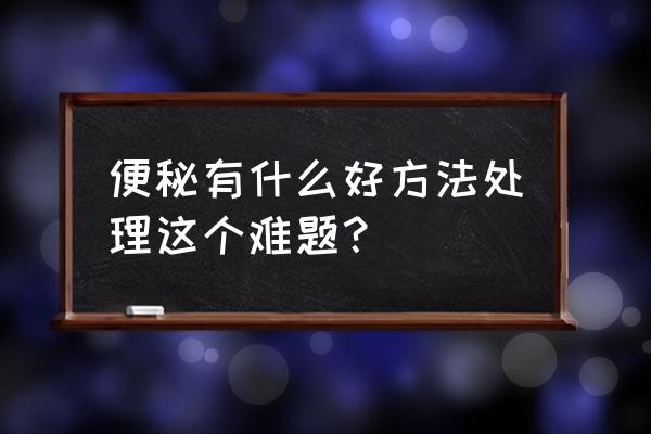 大便严重拉不出来怎么办 便秘有什么好方法处理这个难题？