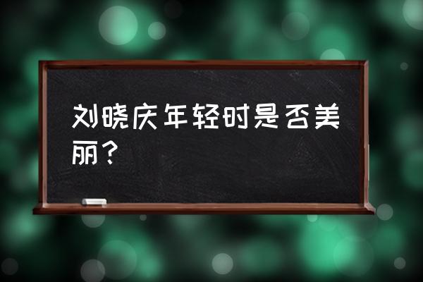 整容之前的刘晓庆 刘晓庆年轻时是否美丽？