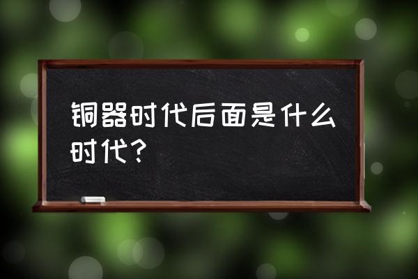 青铜器时代之后是什么时代 铜器时代后面是什么时代？