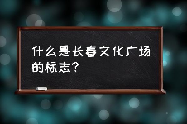 长春文化广场历史 什么是长春文化广场的标志？