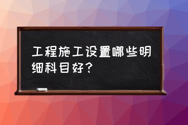 工程施工科目 工程施工设置哪些明细科目好？