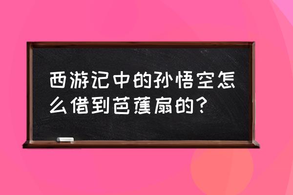 孙悟空借芭蕉扇的过程 西游记中的孙悟空怎么借到芭蕉扇的？