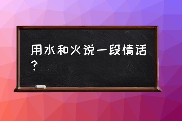 水和火的绵绵爱情 用水和火说一段情话？