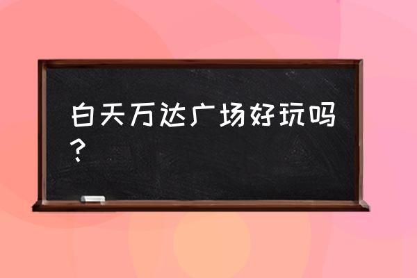 增城万达广场好玩吗 白天万达广场好玩吗？