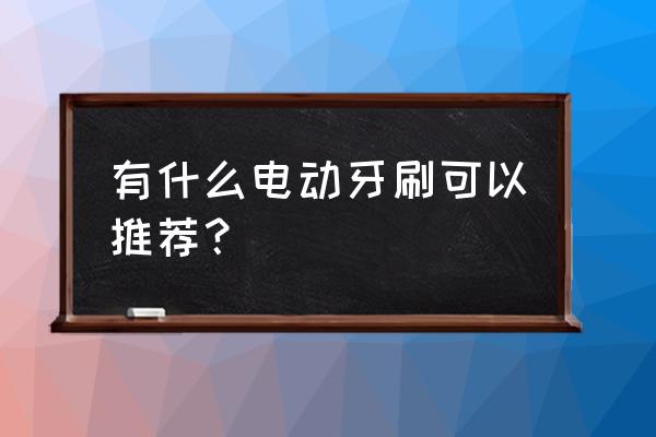 好用的电动牙刷推荐 有什么电动牙刷可以推荐？