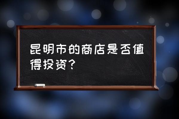 58同城昆明商铺 昆明市的商店是否值得投资？