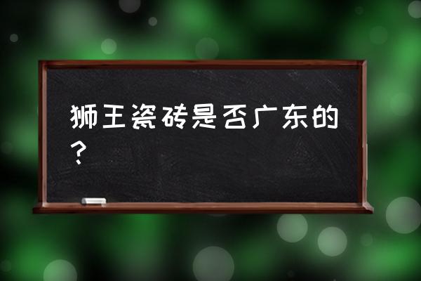 狮王陶瓷是广东陶瓷吗 狮王瓷砖是否广东的？