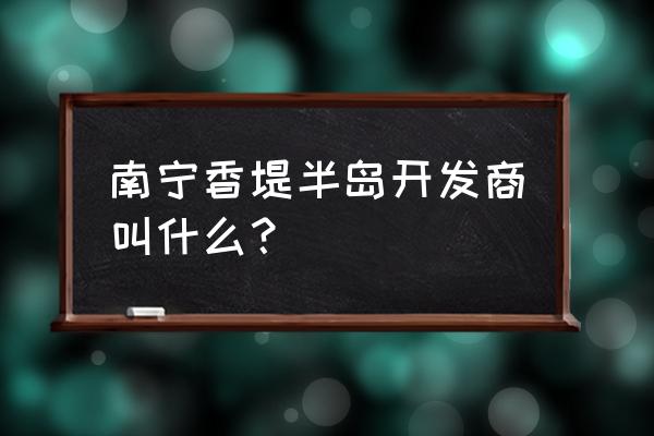 南宁香缇半岛 南宁香堤半岛开发商叫什么？