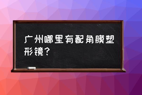 梦戴维角膜塑形镜在哪买 广州哪里有配角膜塑形镜？