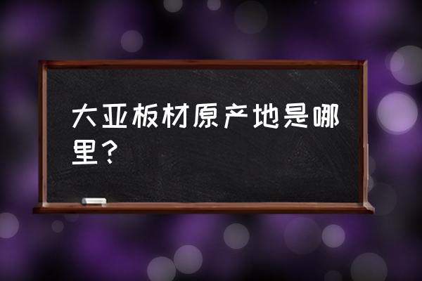 福建大亚生产几种板材 大亚板材原产地是哪里？