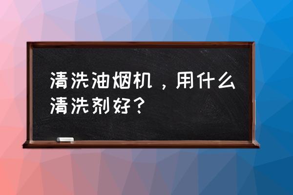 抽油烟机清洗剂哪种好 清洗油烟机，用什么清洗剂好？