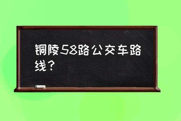 58路车的公交线路 铜陵58路公交车路线？