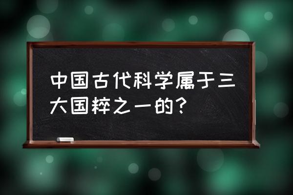 我国的三大国粹之一是 中国古代科学属于三大国粹之一的？