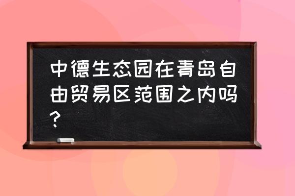 中德生态园最新消息 中德生态园在青岛自由贸易区范围之内吗？