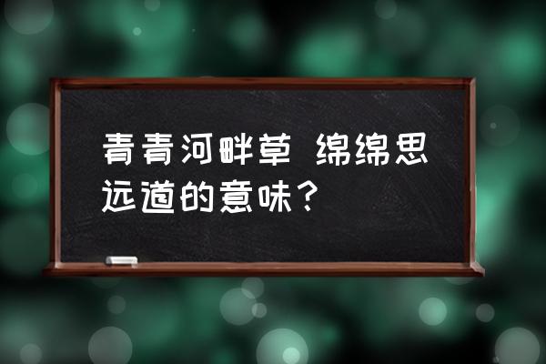 青青河畔绵绵 青青河畔草 绵绵思远道的意味？