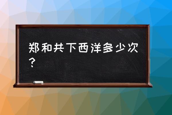 郑和几次下西洋时间 郑和共下西洋多少次？