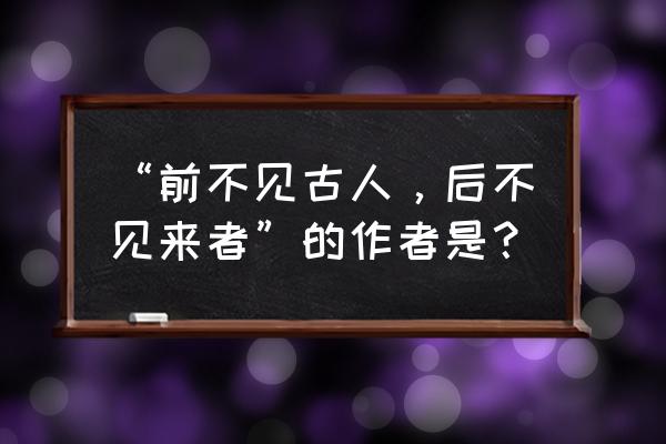 不见古人见来者 “前不见古人，后不见来者”的作者是？