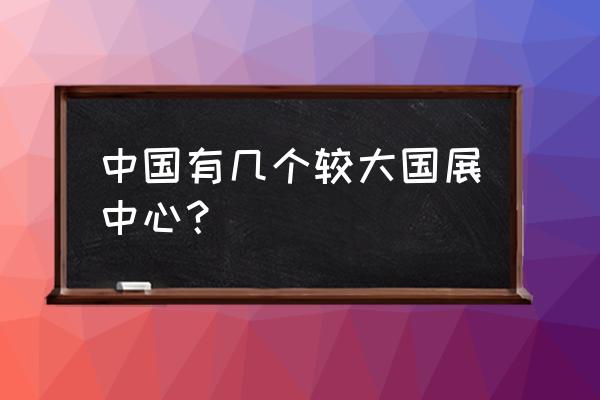 国展中心和会展中心 中国有几个较大国展中心？