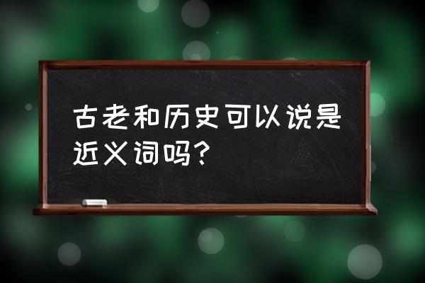 古代古老是近义词吗 古老和历史可以说是近义词吗？