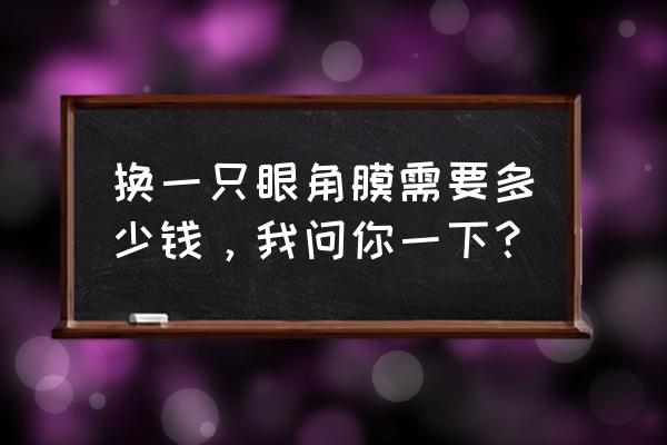 一个眼角膜大约多少钱 换一只眼角膜需要多少钱，我问你一下？