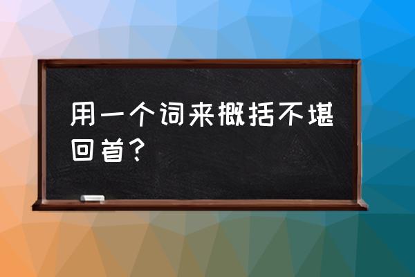 不堪回首的释义 用一个词来概括不堪回首？