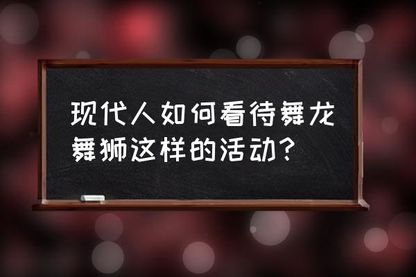 舞龙舞狮表演 现代人如何看待舞龙舞狮这样的活动？