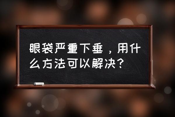 超声法去眼袋最好方法 眼袋严重下垂，用什么方法可以解决？