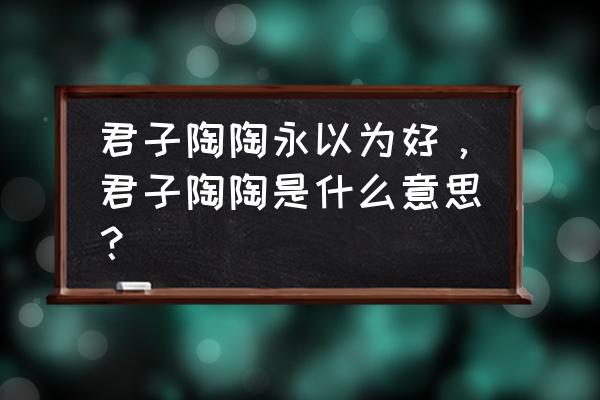 君子阳阳啥意思 君子陶陶永以为好，君子陶陶是什么意思？