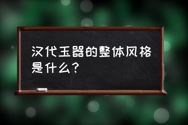 汉代玉器的形式 汉代玉器的整体风格是什么？