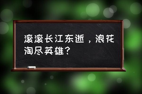 滚滚长江浪花淘尽英雄 滚滚长江东逝，浪花淘尽英雄？