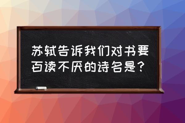 苏轼说旧书不厌百回读 苏轼告诉我们对书要百读不厌的诗名是？