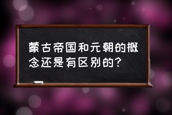 大元帝国和蒙古帝国 蒙古帝国和元朝的概念还是有区别的？