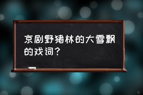 野猪林大雪飘扑人面 京剧野猪林的大雪飘的戏词？