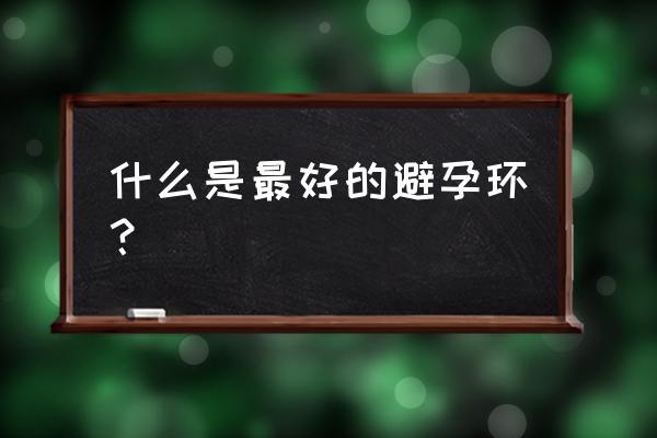 节育环上哪一种最好 什么是最好的避孕环？