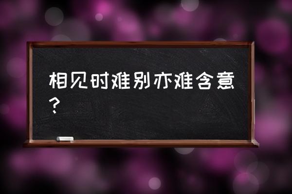 相见时难别亦难的含义 相见时难别亦难含意？