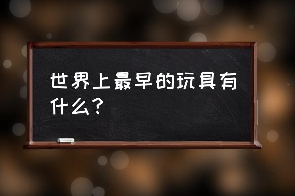 考古学家玩具 世界上最早的玩具有什么？