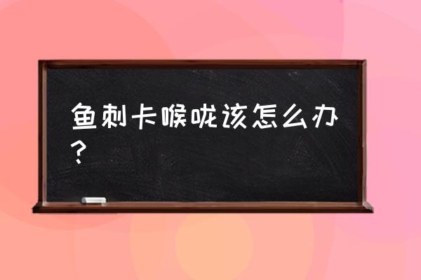 在家被鱼刺卡住了怎么办 鱼刺卡喉咙该怎么办？