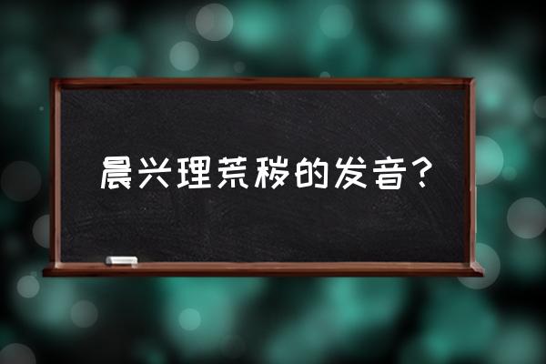 晨兴理荒秽的理怎解 晨兴理荒秽的发音？