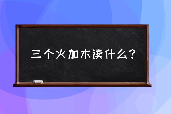 3个火一个木是读什么字 三个火加木读什么？