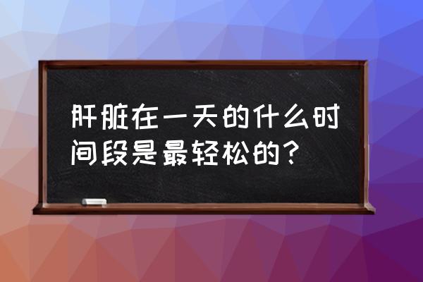 肝脏排毒时间是几点 肝脏在一天的什么时间段是最轻松的？