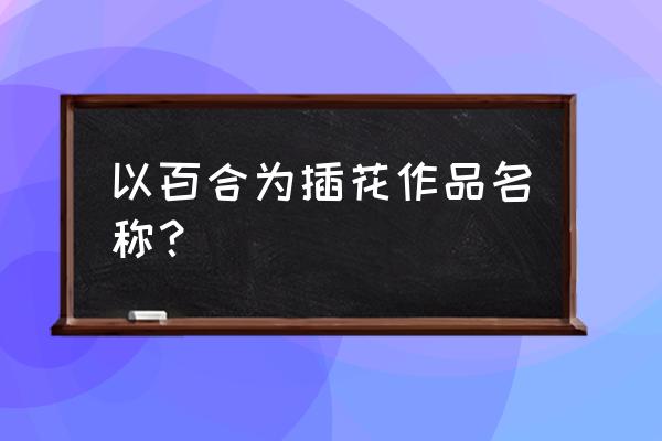 花和花瓶的作品名称 以百合为插花作品名称？