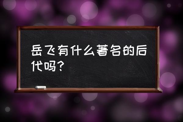 岳飞后人简介 岳飞有什么著名的后代吗？