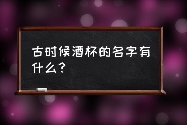 古代酒杯的称呼 古时候酒杯的名字有什么？